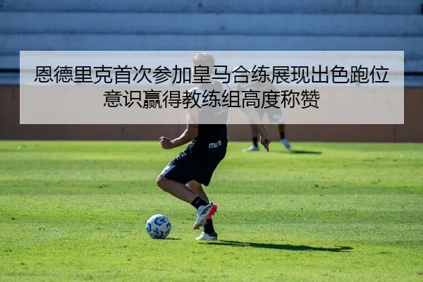 恩德里克首次参加皇马合练展现出色跑位意识赢得教练组高度称赞
